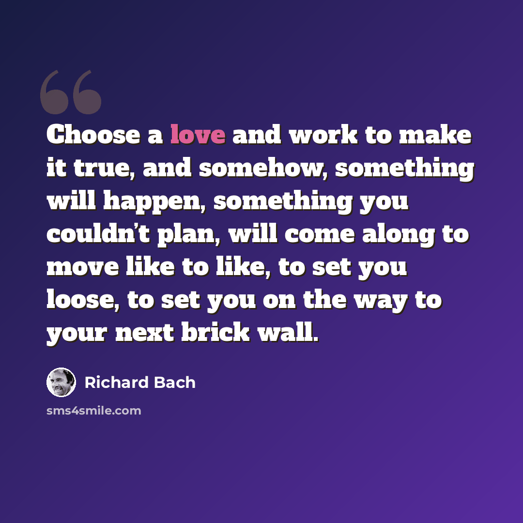 “Choose a love and work to make it true, and somehow, something will happen, something you couldn’t plan, will come along to move like to like, to set you loose, to set you on the way to your next brick wall.” quote by Richard Bach