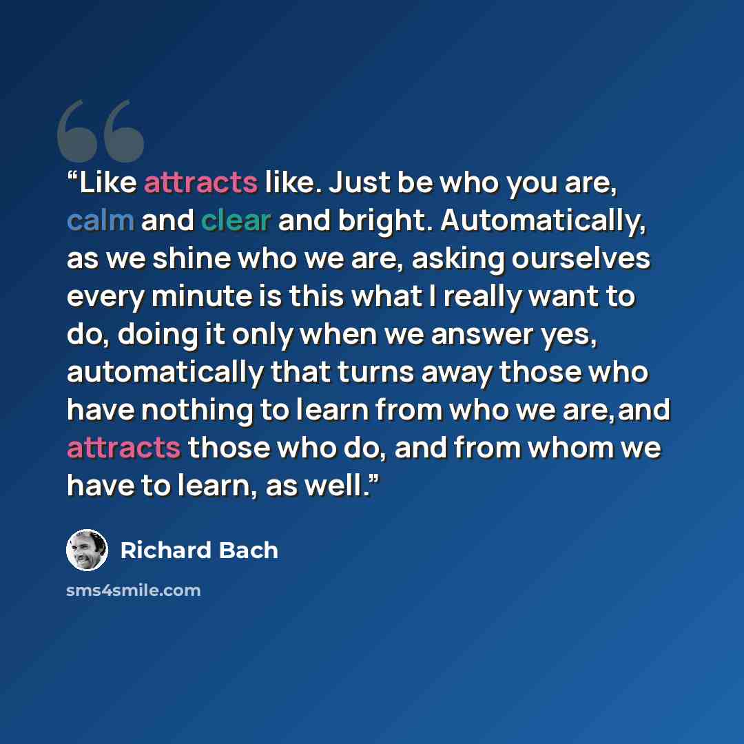“Like attracts like. Just be who you are, calm and clear and bright. Automatically, as we shine who we are, asking ourselves every minute is this what I really want to do, doing it only when we answer yes, automatically that turns away those who have nothing to learn from who we are,and attracts…” quote by Richard Bach
