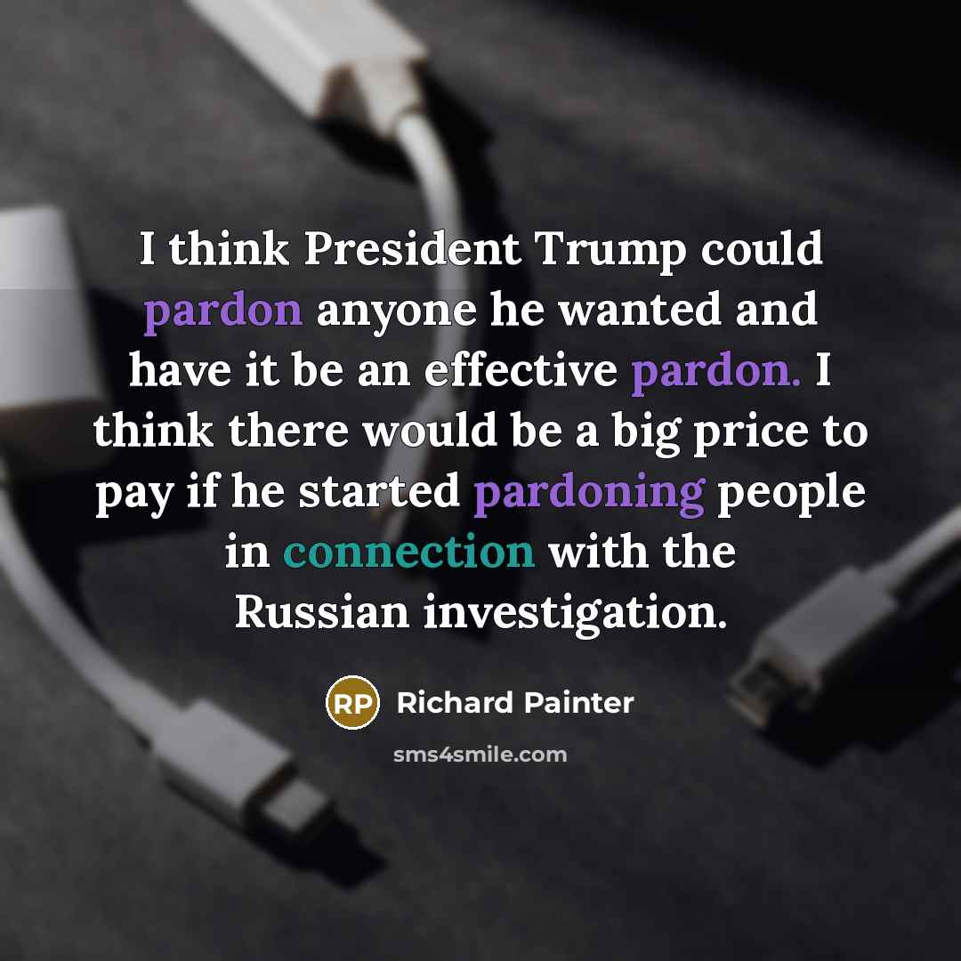 “I think President Trump could pardon anyone he wanted and have it be an effective pardon. I think there would be a big price to pay if he started pardoning people in connection with the Russian investigation.” quote by Richard Painter