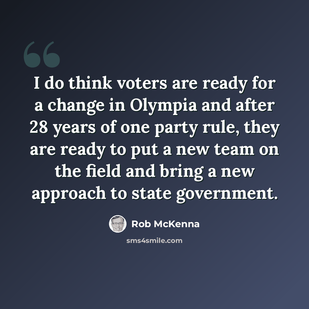 “I do think voters are ready for a change in Olympia and after 28 years of one party rule, they are ready to put a new team on the field and bring a new approach to state government.” quote by Rob McKenna
