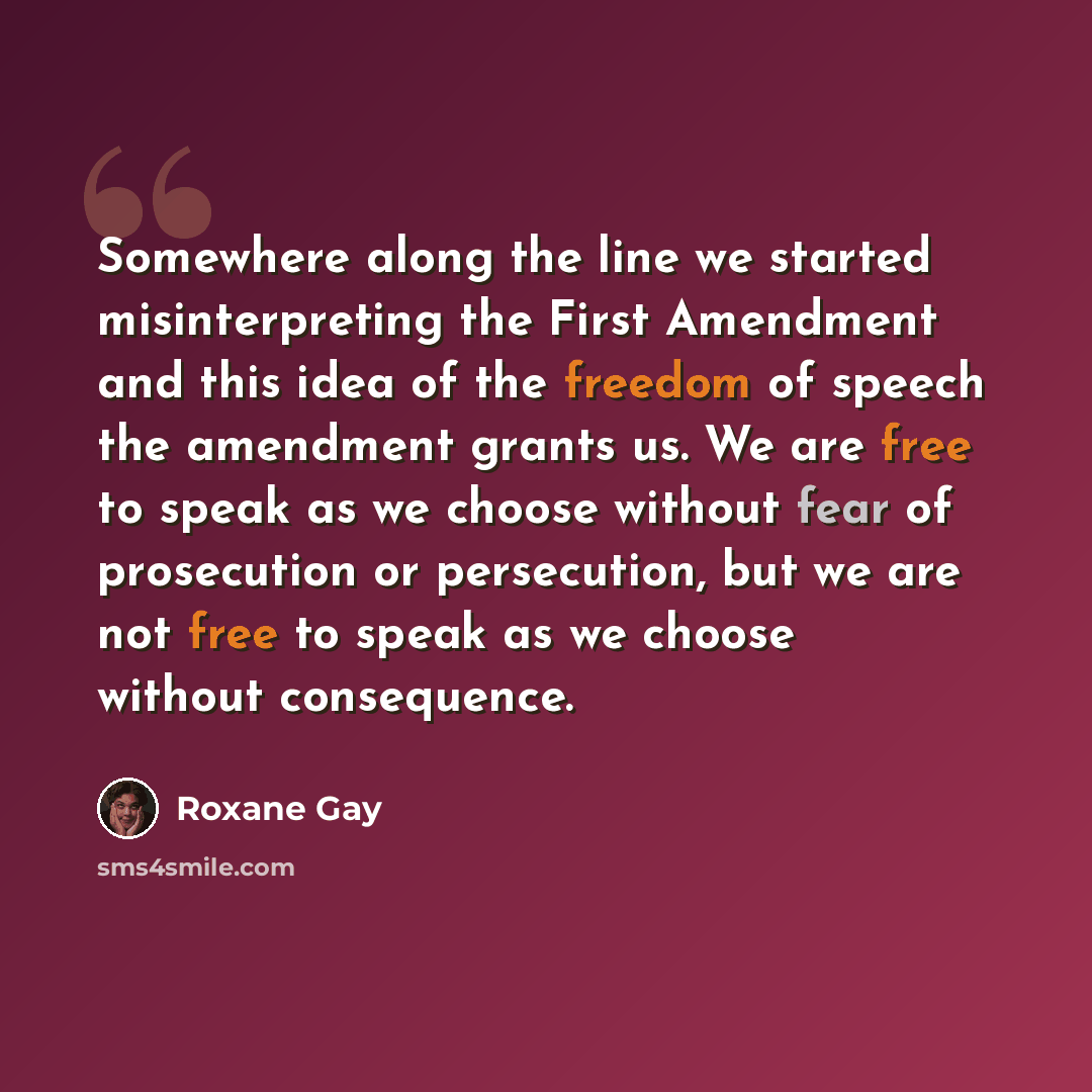 “Somewhere along the line we started misinterpreting the First Amendment and this idea of the freedom of speech the amendment grants us. We are free to speak as we choose without fear of prosecution or persecution, but we are not free to speak as we choose without consequence.” quote by Roxane Gay