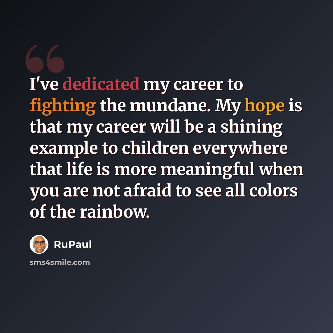 “I've dedicated my career to fighting the mundane. My hope is that my career will be a shining example to children everywhere that life is more meaningful when you are not afraid to see all colors of the rainbow.” quote by RuPaul