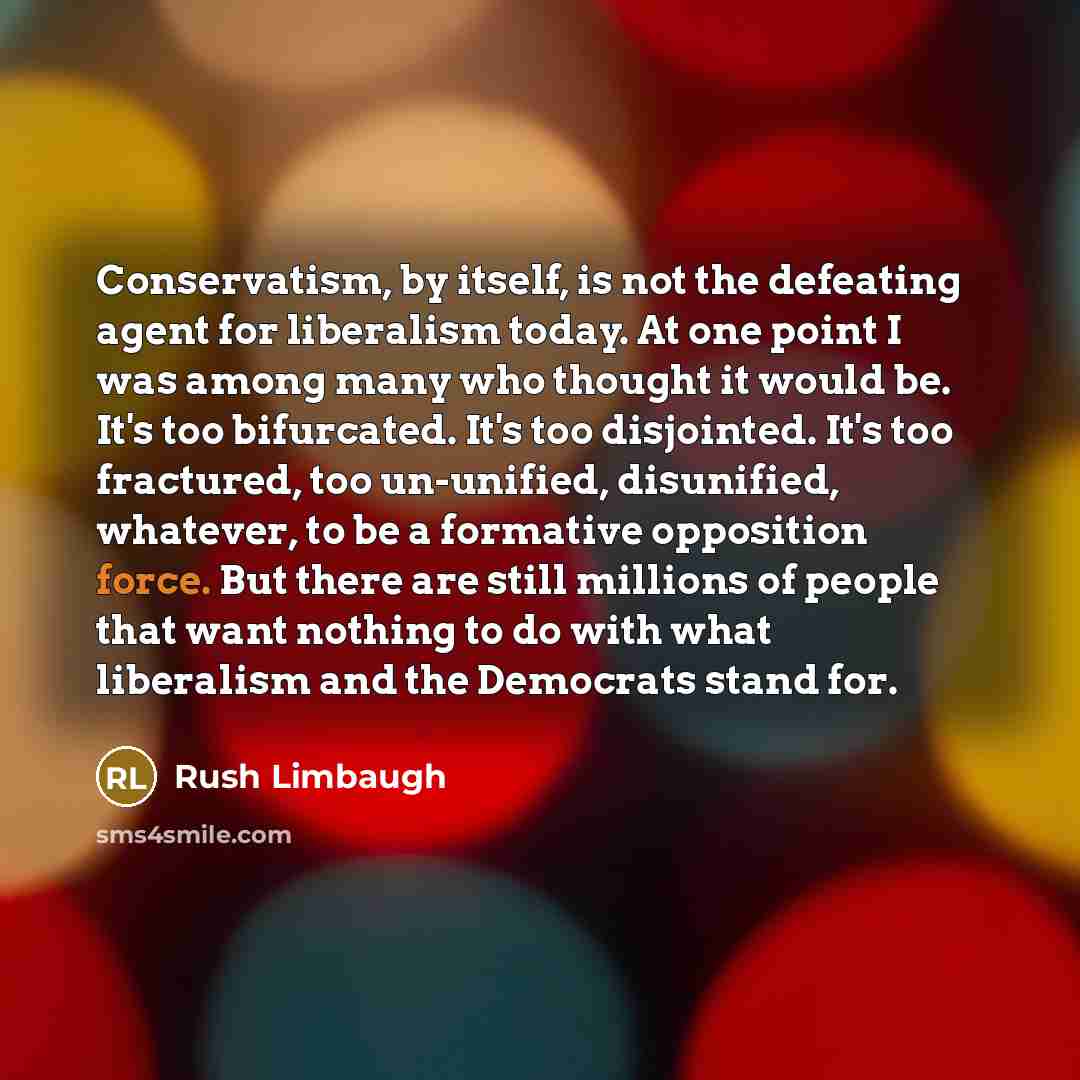 “Conservatism, by itself, is not the defeating agent for liberalism today. At one point I was among many who thought it would be. It's too bifurcated. It's too disjointed. It's too fractured, too un-unified, disunified, whatever, to be a formative opposition force. But there are still millions of…” quote by Rush Limbaugh