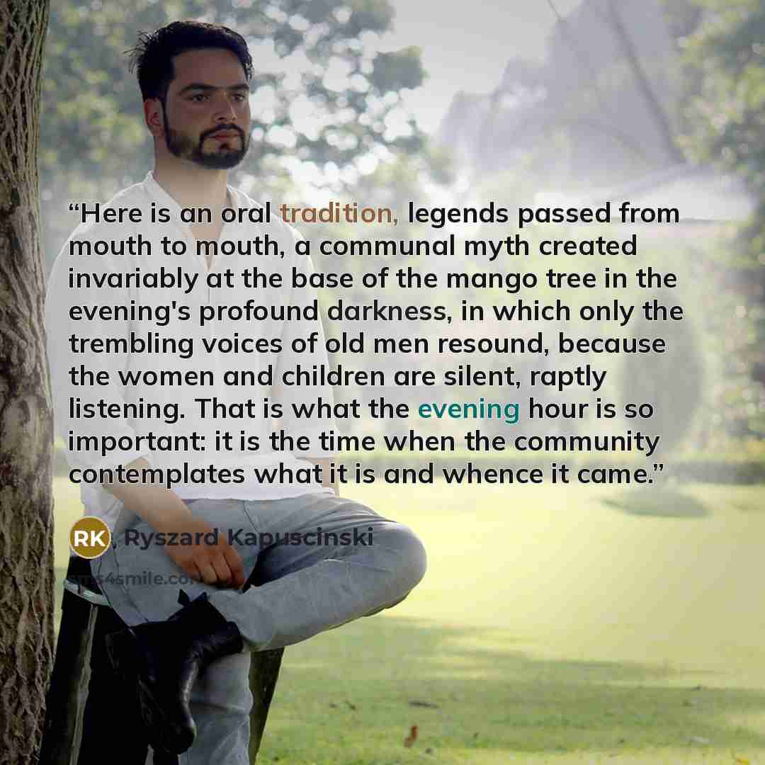 “Here is an oral tradition, legends passed from mouth to mouth, a communal myth created invariably at the base of the mango tree in the evening's profound darkness, in which only the trembling voices of old men resound, because the women and children are silent, raptly listening. That is what the…” quote by Ryszard Kapuściński