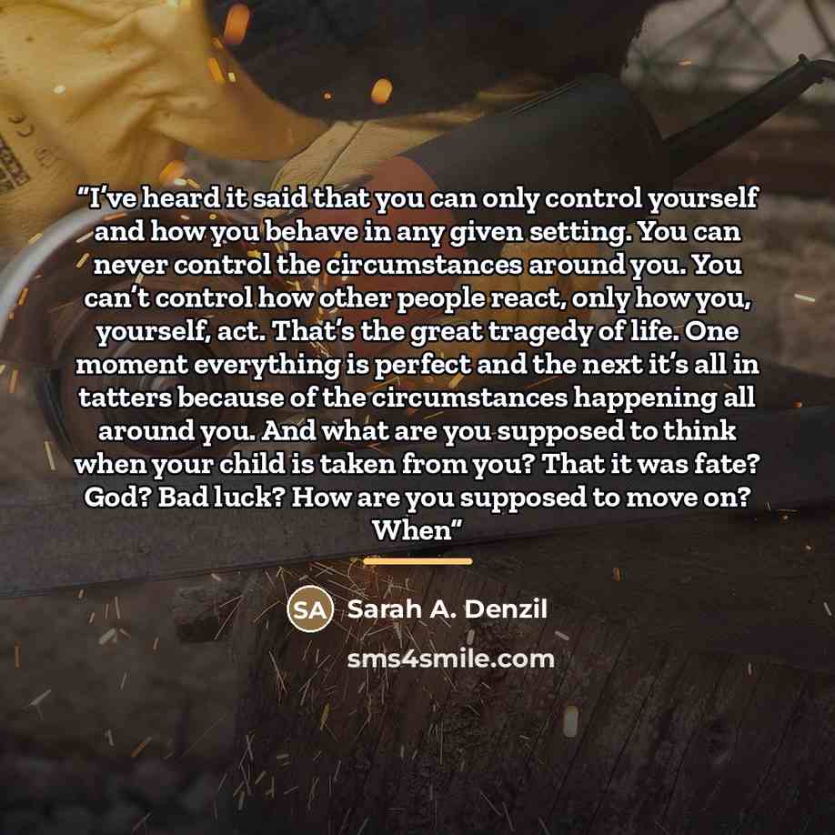 “I’ve heard it said that you can only control yourself and how you behave in any given setting. You can never control the circumstances around you. You can’t control how other people react, only how you, yourself, act. That’s the great tragedy of life. One moment everything is perfect and the next…” quote by Sarah A. Denzil