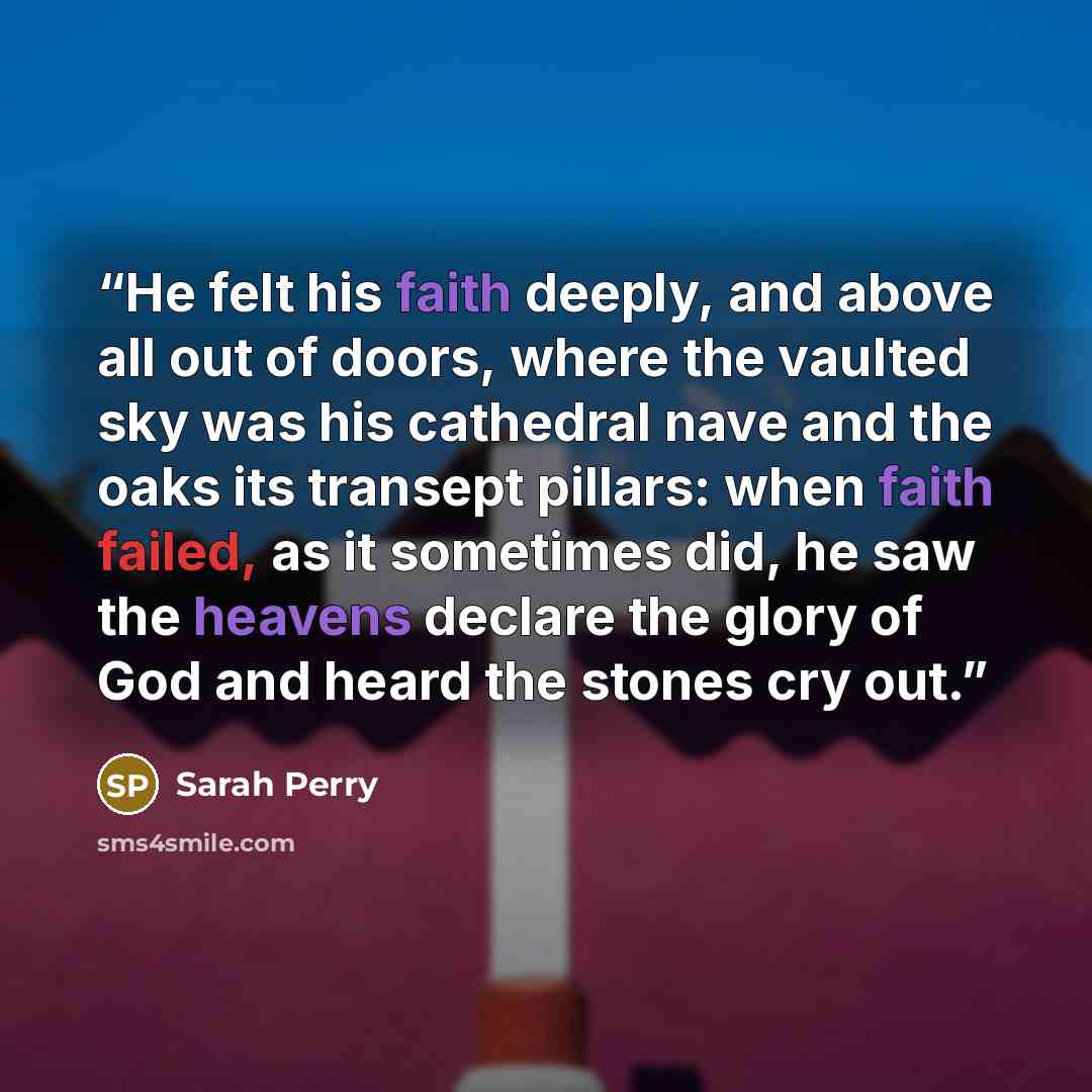 “He felt his faith deeply, and above all out of doors, where the vaulted sky was his cathedral nave and the oaks its transept pillars: when faith failed, as it sometimes did, he saw the heavens declare the glory of God and heard the stones cry out.” quote by Sarah Perry