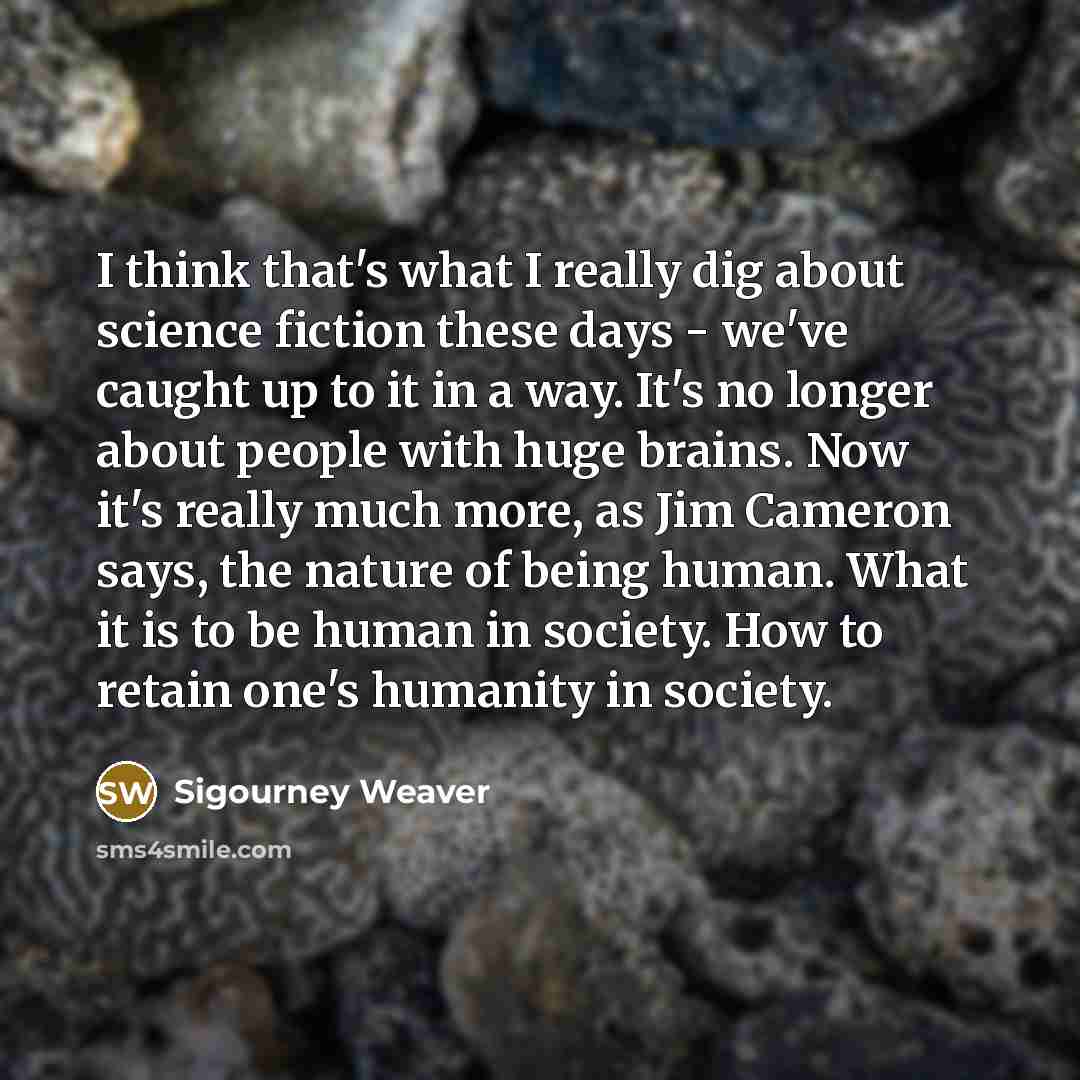 “I think that's what I really dig about science fiction these days - we've caught up to it in a way. It's no longer about people with huge brains. Now it's really much more, as Jim Cameron says, the nature of being human. What it is to be human in society. How to retain one's humanity in society.” quote by Sigourney Weaver
