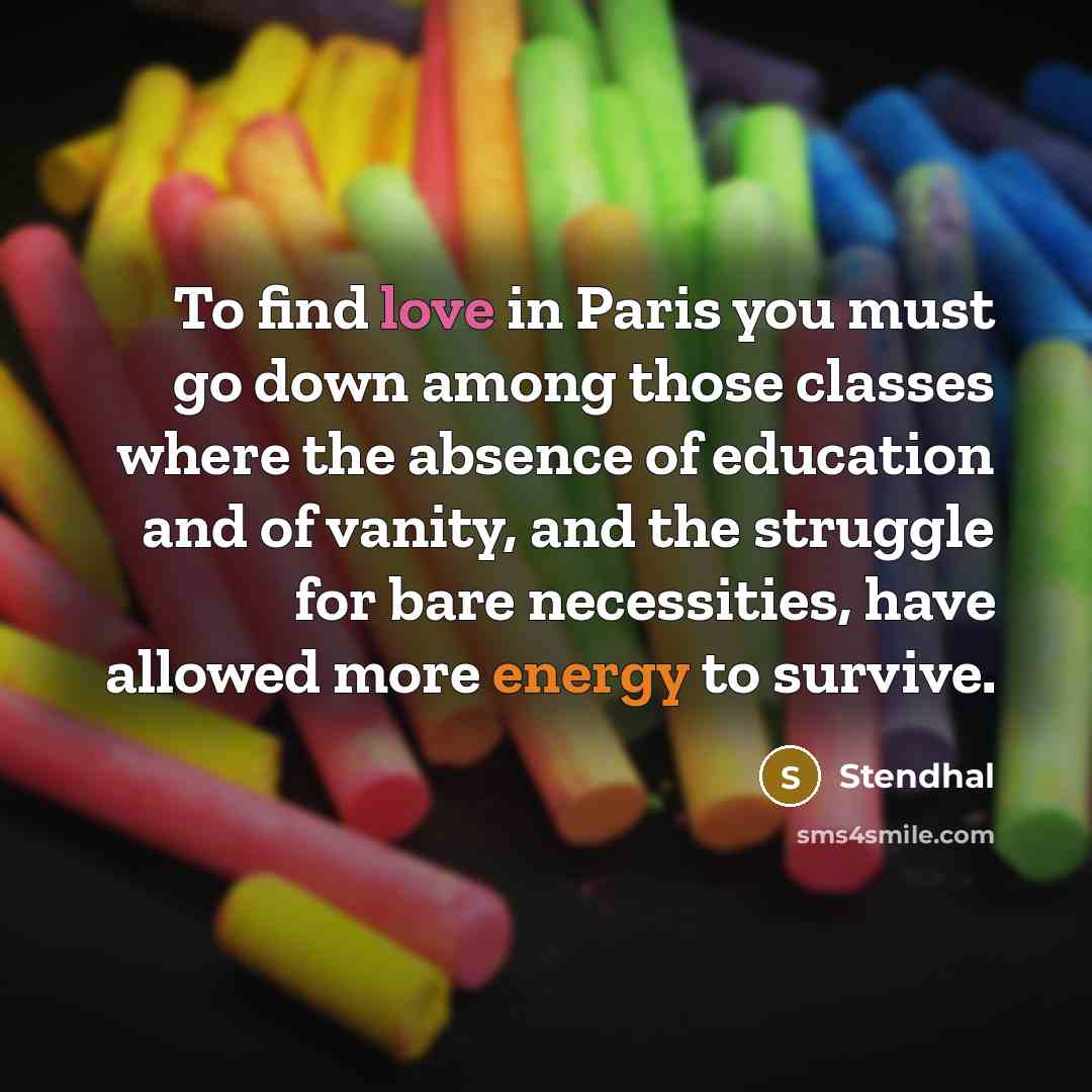 “To find love in Paris you must go down among those classes where the absence of education and of vanity, and the struggle for bare necessities, have allowed more energy to survive.” quote by Stendhal