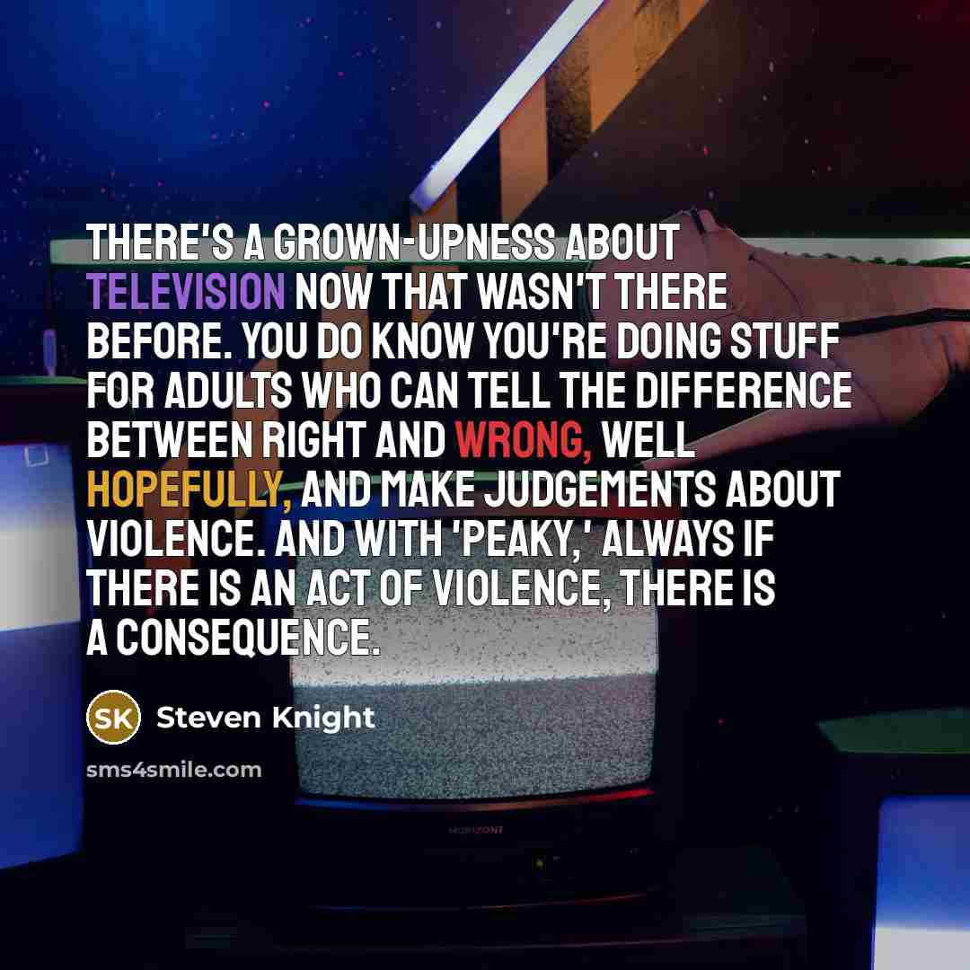 “There's a grown-upness about television now that wasn't there before. You do know you're doing stuff for adults who can tell the difference between right and wrong, well hopefully, and make judgements about violence. And with 'Peaky,' always if there is an act of violence, there is a consequence.” quote by Steven Knight