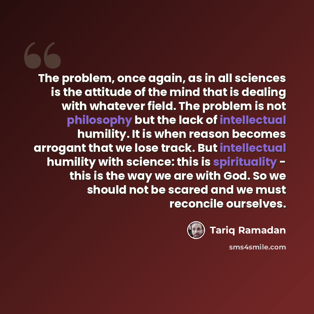 “The problem, once again, as in all sciences is the attitude of the mind that is dealing with whatever field. The problem is not philosophy but the lack of intellectual humility. It is when reason becomes arrogant that we lose track. But intellectual humility with science: this is spirituality…” quote by Tariq Ramadan