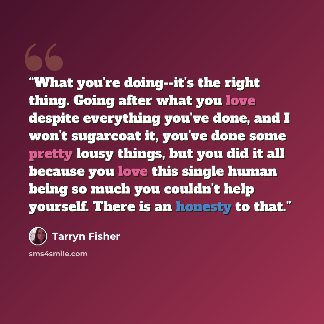 “What you're doing--it's the right thing. Going after what you love despite everything you've done, and I won't sugarcoat it, you've done some pretty lousy things, but you did it all because you love this single human being so much you couldn't help yourself. There is an honesty to that.” quote by Tarryn Fisher