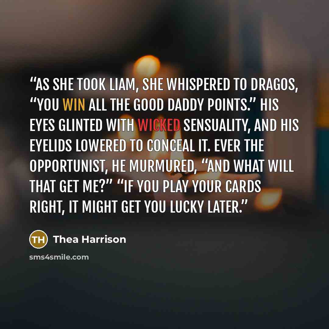 “As she took Liam, she whispered to Dragos, “You win all the good Daddy points.” His eyes glinted with wicked sensuality, and his eyelids lowered to conceal it. Ever the opportunist, he murmured, “And what will that get me?” “If you play your cards right, it might get you lucky later.” quote by Thea Harrison