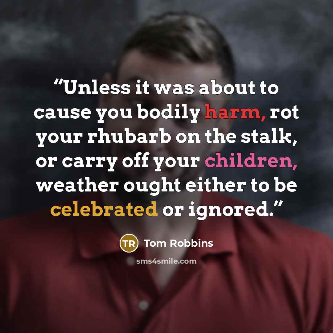 “Unless it was about to cause you bodily harm, rot your rhubarb on the stalk, or carry off your children, weather ought either to be celebrated or ignored.” quote by Tom Robbins