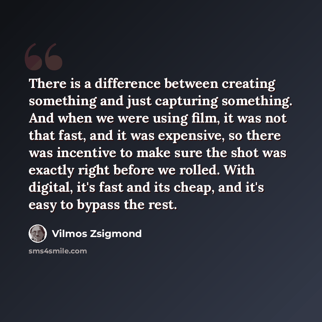 “There is a difference between creating something and just capturing something. And when we were using film, it was not that fast, and it was expensive, so there was incentive to make sure the shot was exactly right before we rolled. With digital, it's fast and its cheap, and it's easy to bypass…” quote by Vilmos Zsigmond