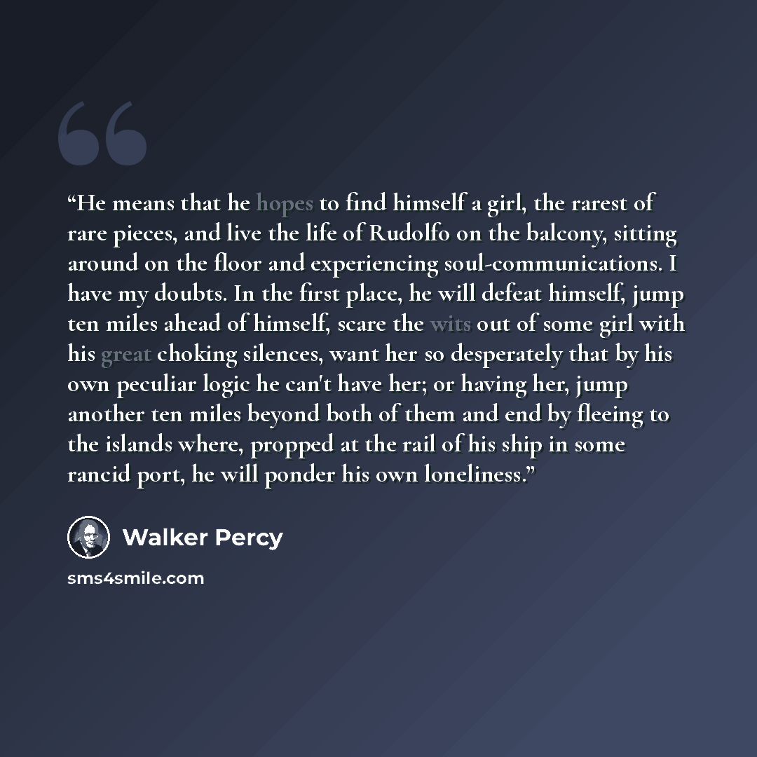 “He means that he hopes to find himself a girl, the rarest of rare pieces, and live the life of Rudolfo on the balcony, sitting around on the floor and experiencing soul-communications. I have my doubts. In the first place, he will defeat himself, jump ten miles ahead of himself, scare the wits out…” quote by Walker Percy