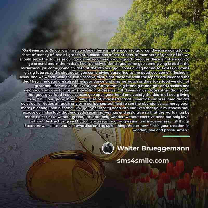 “On Generosity On our own, we conclude: there is not enough to go around we are going to run short of money of love of grades of publications of sex of beer of members of years of life we should seize the day seize our goods seize our neighbours goods because there is not enough to go around and in…” quote by Walter Brueggemann