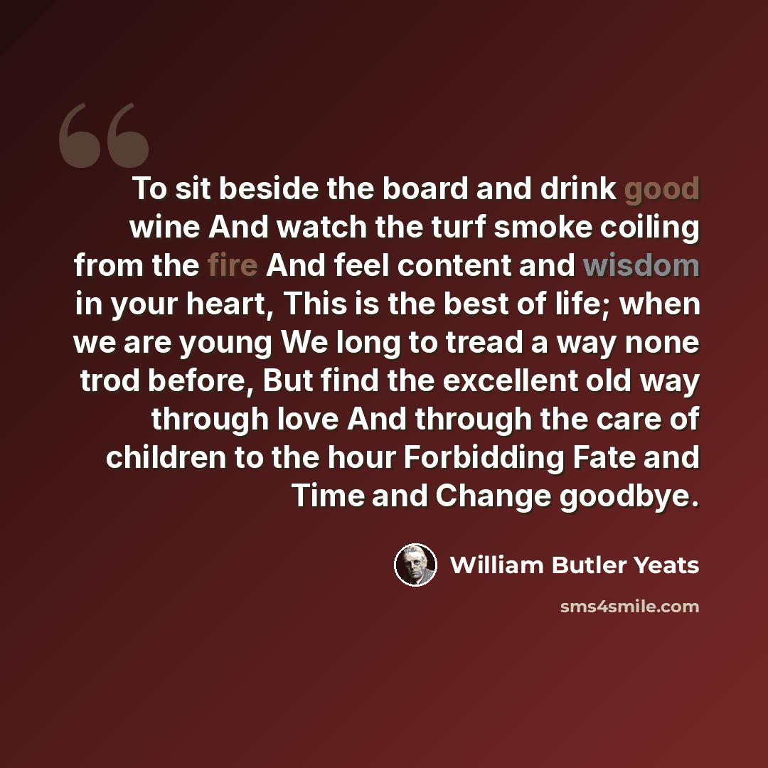 “To sit beside the board and drink good wine And watch the turf smoke coiling from the fire And feel content and wisdom in your heart, This is the best of life; when we are young We long to tread a way none trod before, But find the excellent old way through love And through the care of children to…” quote by William Butler Yeats