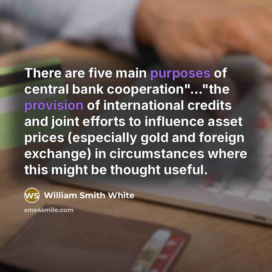 “There are five main purposes of central bank cooperation"..."the provision of international credits and joint efforts to influence asset prices (especially gold and foreign exchange) in circumstances where this might be thought useful.” quote by William Smith White