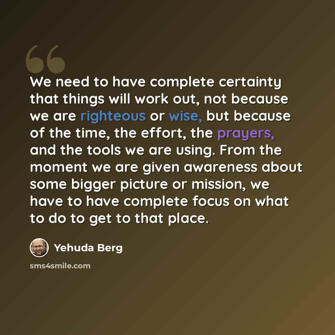 “We need to have complete certainty that things will work out, not because we are righteous or wise, but because of the time, the effort, the prayers, and the tools we are using. From the moment we are given awareness about some bigger picture or mission, we have to have complete focus on what to…” quote by Yehuda Berg