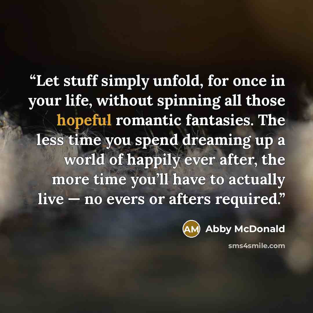 “Let stuff simply unfold, for once in your life, without spinning all those hopeful romantic fantasies. The less time you spend dreaming up a world of happily ever after, the more time you’ll have to actually live — no evers or afters required.” quote by Abby McDonald