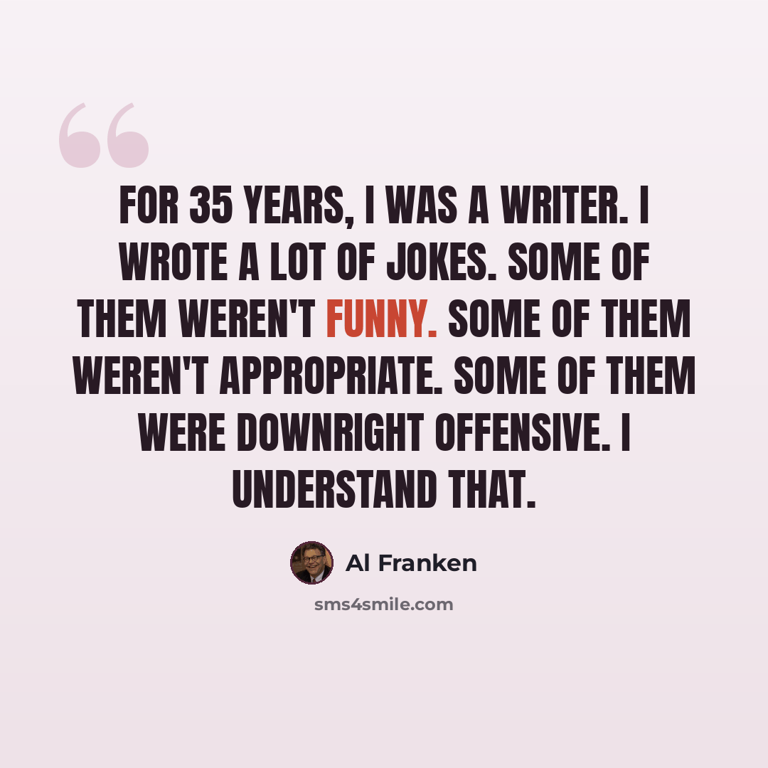 “For 35 years, I was a writer. I wrote a lot of jokes. Some of them weren't funny. Some of them weren't appropriate. Some of them were downright offensive. I understand that.” quote by Al Franken