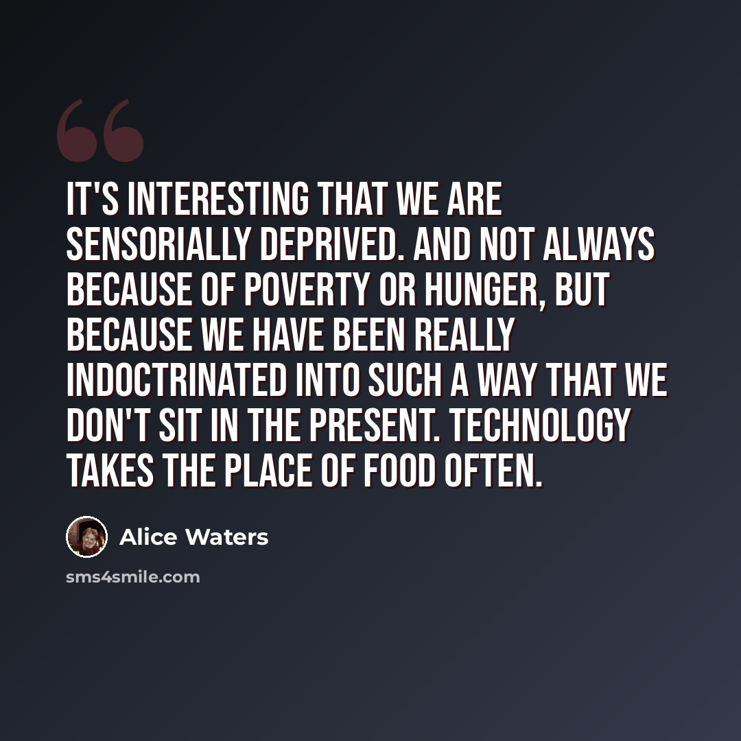 “It's interesting that we are sensorially deprived. And not always because of poverty or hunger, but because we have been really indoctrinated into such a way that we don't sit in the present. Technology takes the place of food often.” quote by Alice Waters