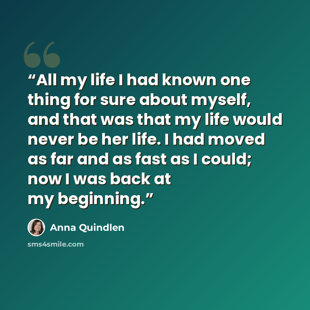 “All my life I had known one thing for sure about myself, and that was that my life would never be her life. I had moved as far and as fast as I could; now I was back at my beginning.” quote by Anna Quindlen