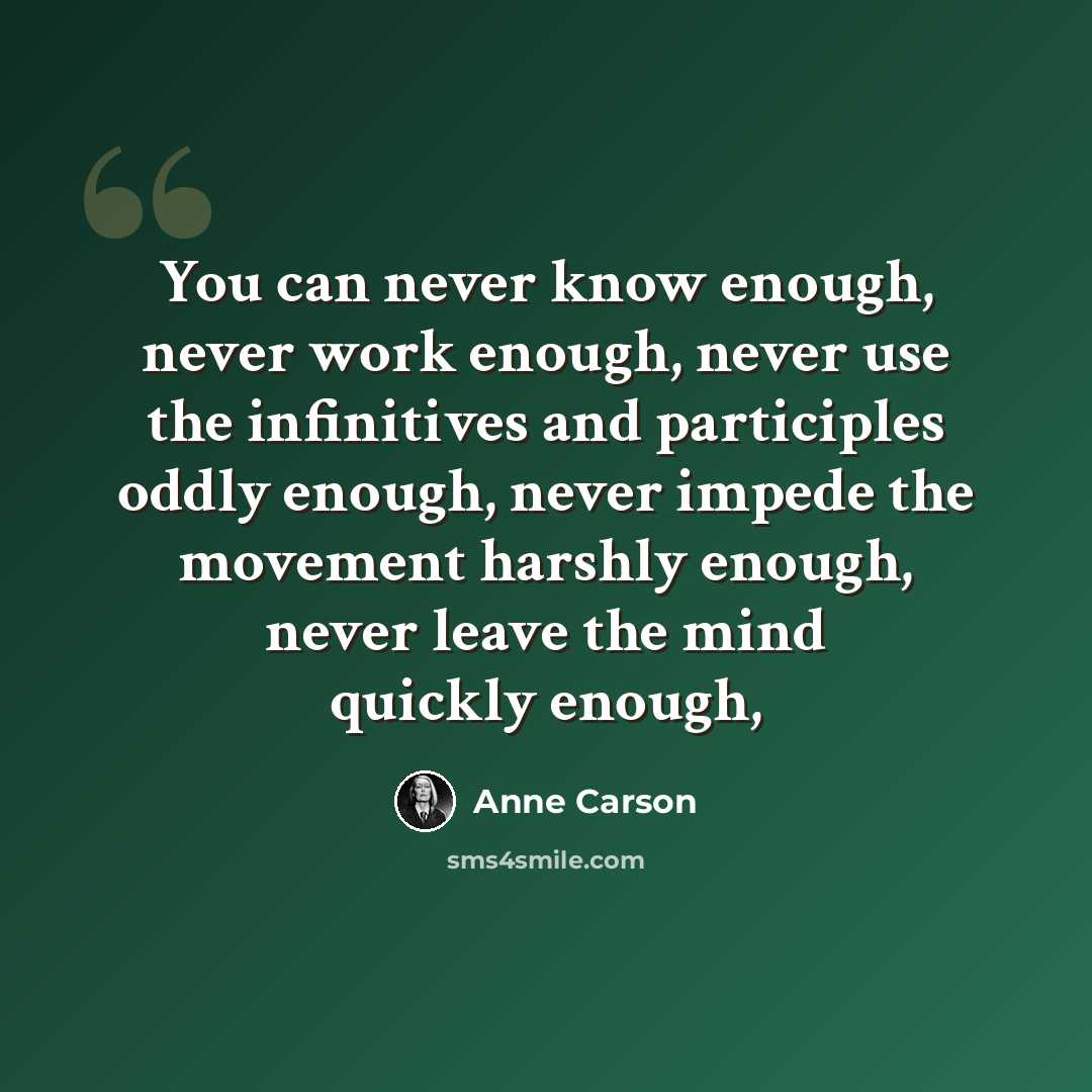“You can never know enough, never work enough, never use the infinitives and participles oddly enough, never impede the movement harshly enough, never leave the mind quickly enough,” quote by Anne Carson