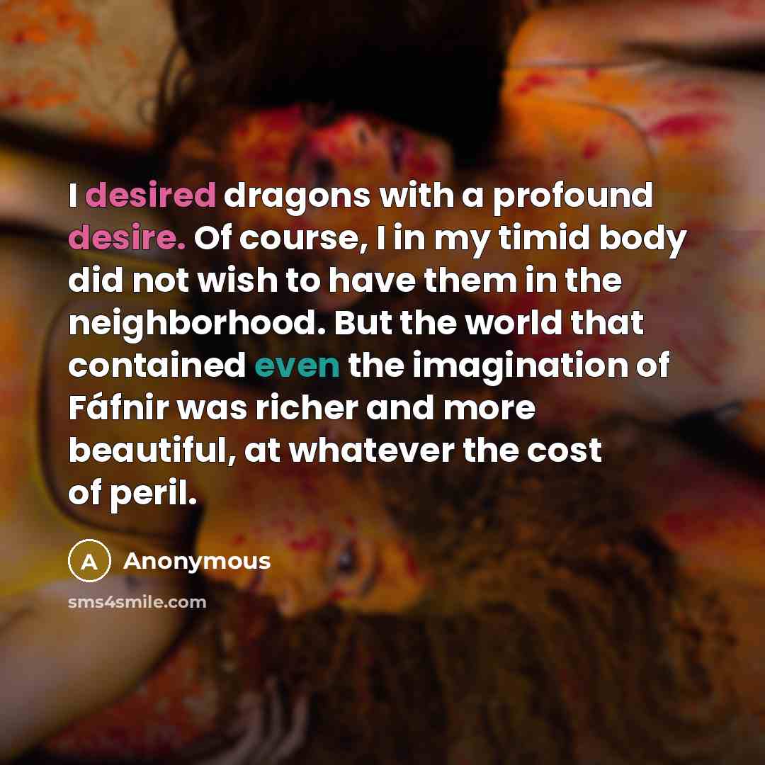 “I desired dragons with a profound desire. Of course, I in my timid body did not wish to have them in the neighborhood. But the world that contained even the imagination of Fáfnir was richer and more beautiful, at whatever the cost of peril.” quote by Anonymous