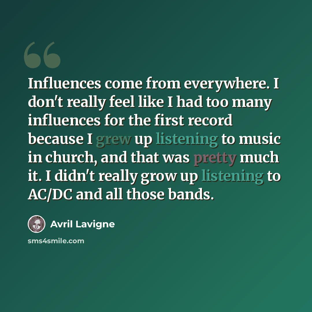 “Influences come from everywhere. I don't really feel like I had too many influences for the first record because I grew up listening to music in church, and that was pretty much it. I didn't really grow up listening to AC/DC and all those bands.” quote by Avril Lavigne
