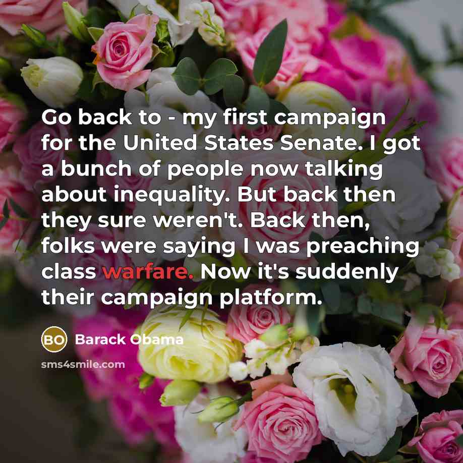“Go back to - my first campaign for the United States Senate. I got a bunch of people now talking about inequality. But back then they sure weren't. Back then, folks were saying I was preaching class warfare. Now it's suddenly their campaign platform.” quote by Barack Obama