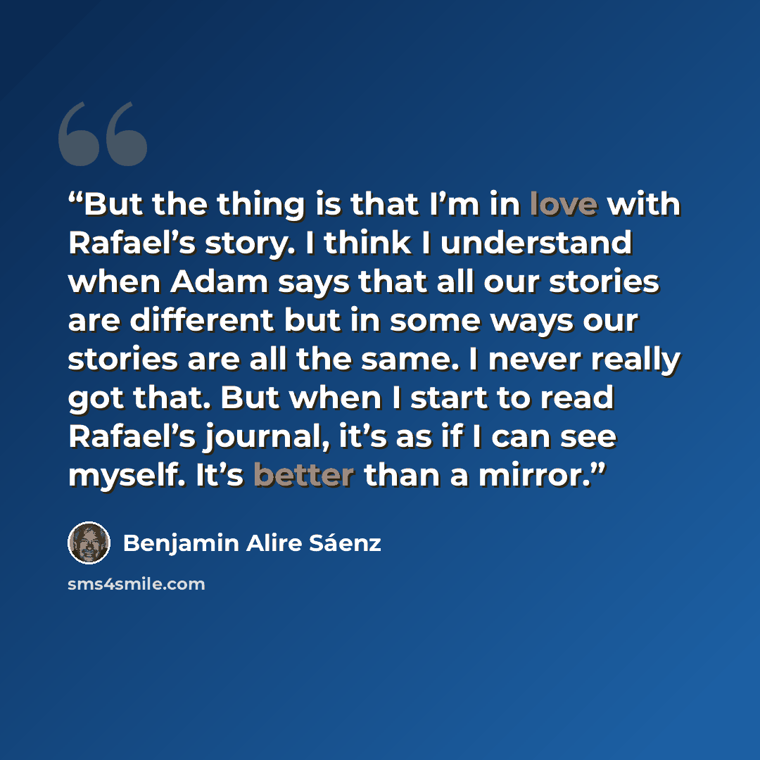 “But the thing is that I’m in love with Rafael’s story. I think I understand when Adam says that all our stories are different but in some ways our stories are all the same. I never really got that. But when I start to read Rafael’s journal, it’s as if I can see myself. It’s better than a mirror.” quote by Benjamin Alire Sáenz