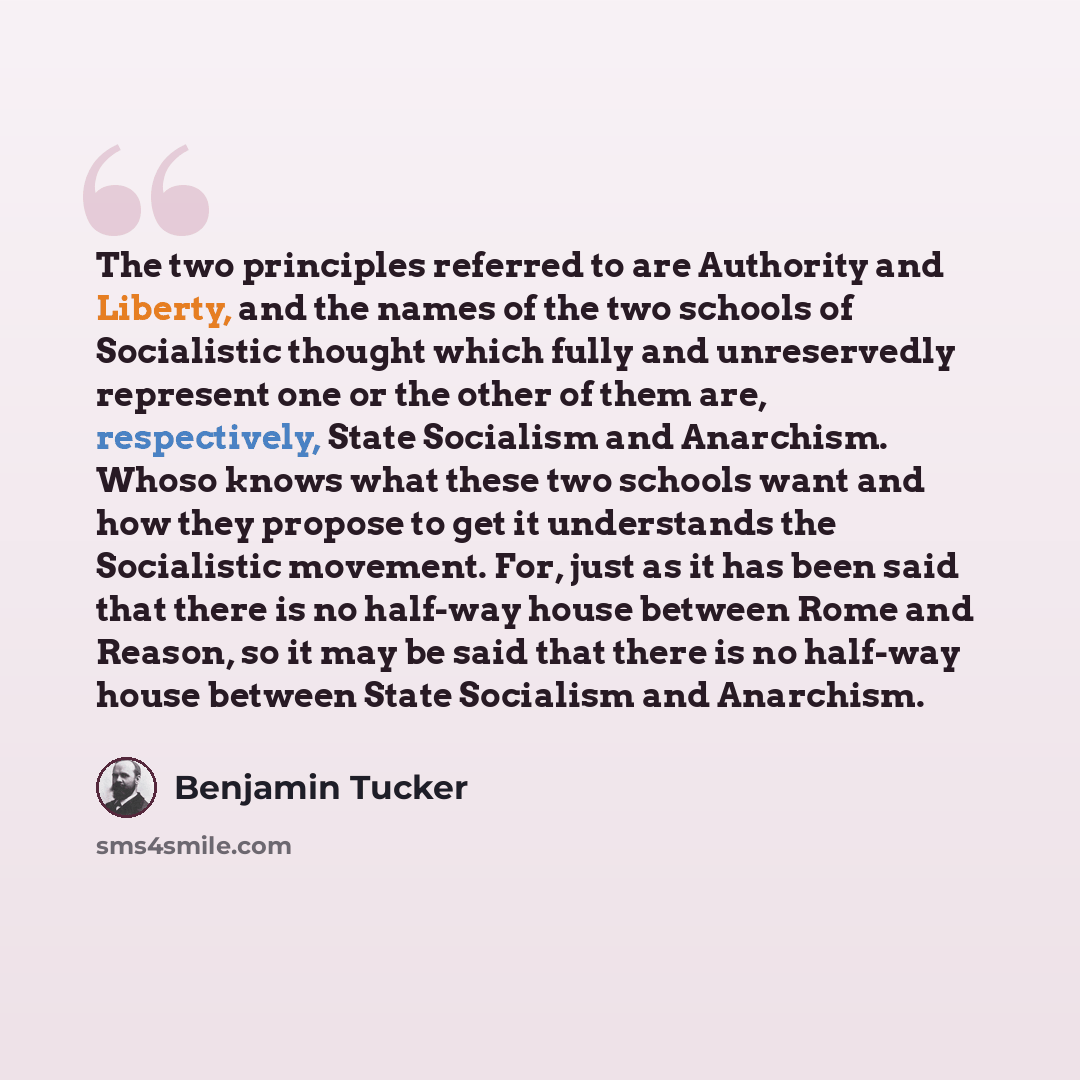 “The two principles referred to are Authority and Liberty, and the names of the two schools of Socialistic thought which fully and unreservedly represent one or the other of them are, respectively, State Socialism and Anarchism. Whoso knows what these two schools want and how they propose to get it…” quote by Benjamin Tucker