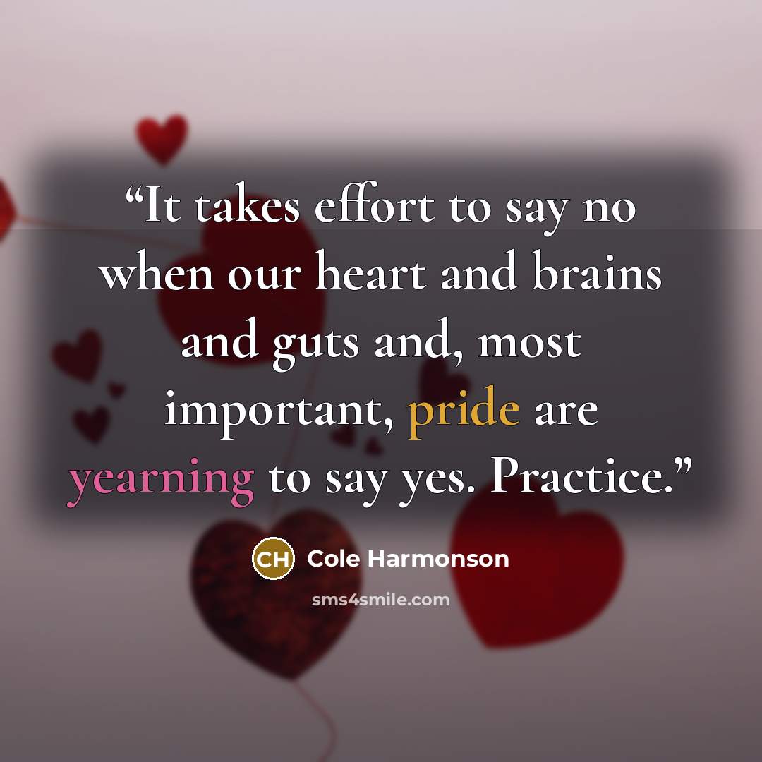 “It takes effort to say no when our heart and brains and guts and, most important, pride are yearning to say yes. Practice.” quote by Cole Harmonson