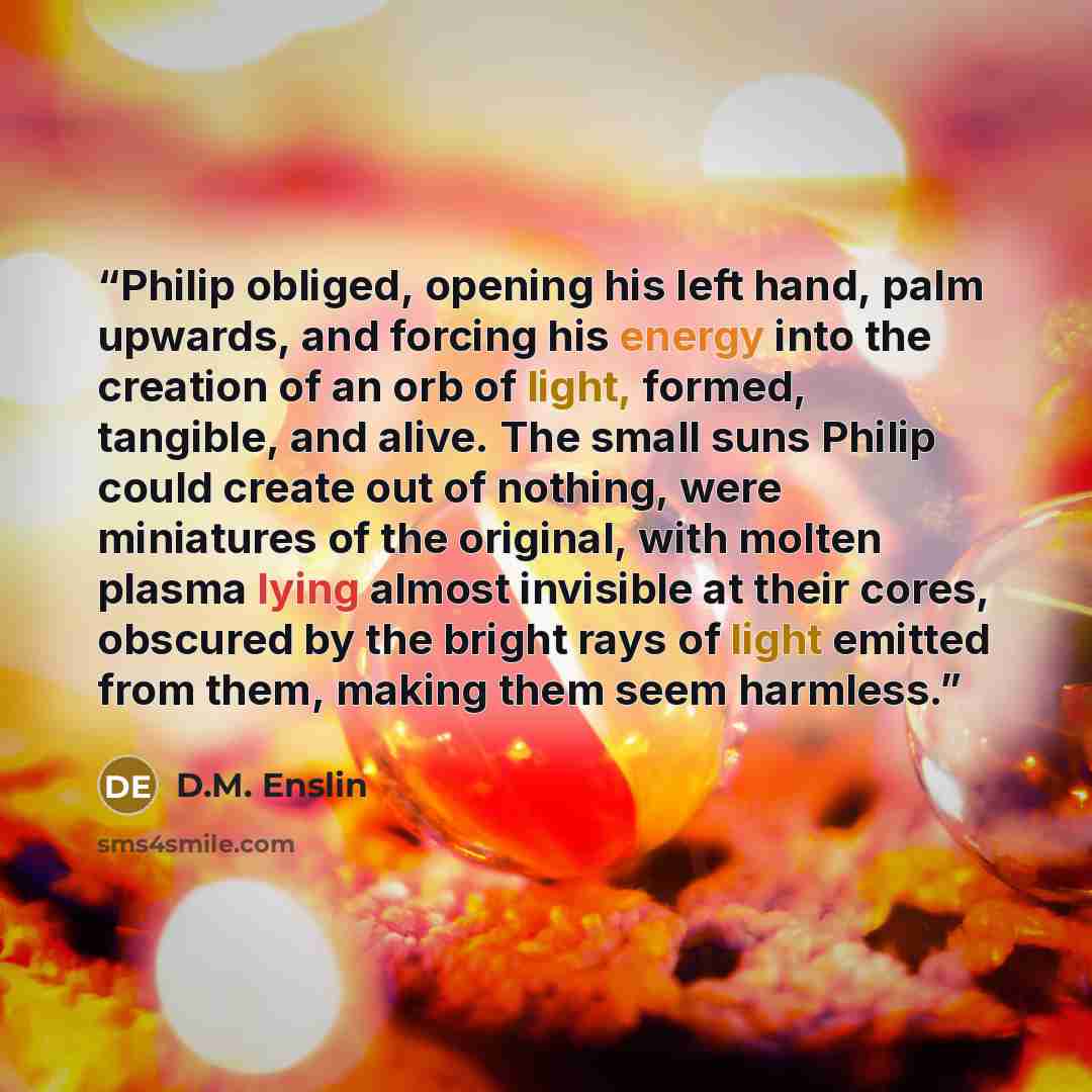 “Philip obliged, opening his left hand, palm upwards, and forcing his energy into the creation of an orb of light, formed, tangible, and alive. The small suns Philip could create out of nothing, were miniatures of the original, with molten plasma lying almost invisible at their cores, obscured by…” quote by D.M. Enslin
