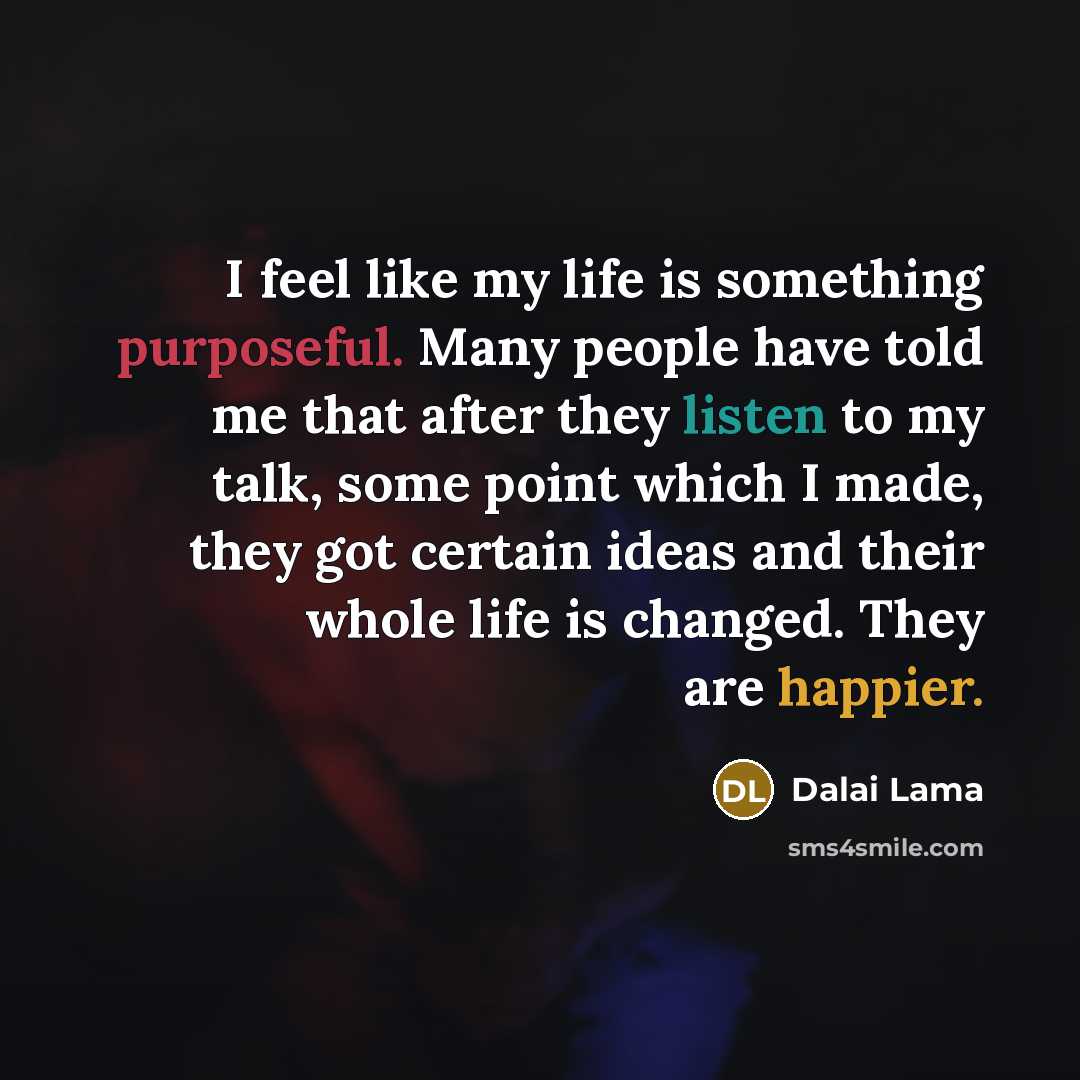 “I feel like my life is something purposeful. Many people have told me that after they listen to my talk, some point which I made, they got certain ideas and their whole life is changed. They are happier.” quote by Dalai Lama