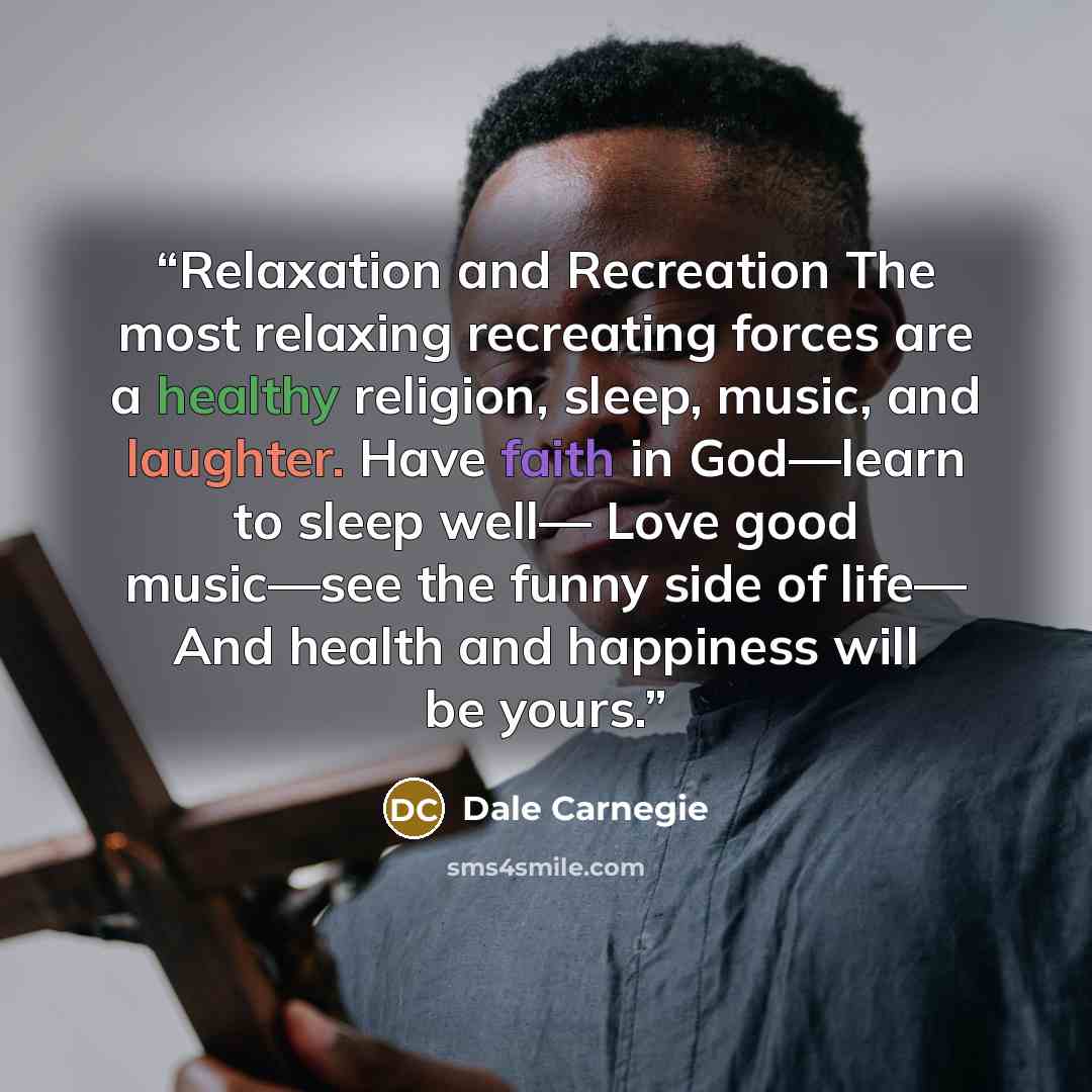 “Relaxation and Recreation The most relaxing recreating forces are a healthy religion, sleep, music, and laughter. Have faith in God—learn to sleep well— Love good music—see the funny side of life— And health and happiness will be yours.” quote by Dale Carnegie