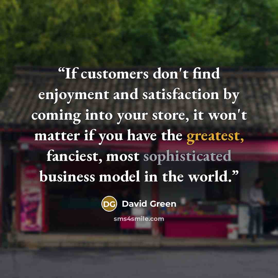“If customers don't find enjoyment and satisfaction by coming into your store, it won't matter if you have the greatest, fanciest, most sophisticated business model in the world.” quote by David Green