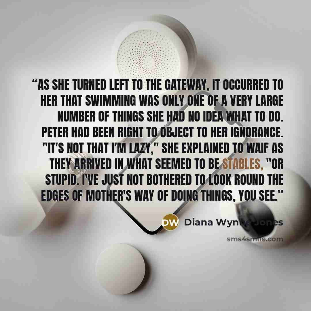 “As she turned left to the gateway, it occurred to her that swimming was only one of a very large number of things she had no idea what to do. Peter had been right to object to her ignorance. "It's not that I'm lazy," she explained to Waif as they arrived in what seemed to be stables, "or stupid…” quote by Diana Wynne Jones