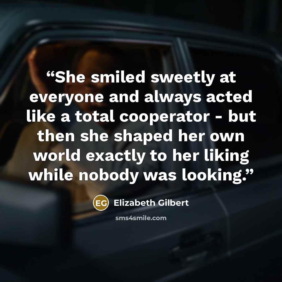 “She smiled sweetly at everyone and always acted like a total cooperator - but then she shaped her own world exactly to her liking while nobody was looking.” quote by Elizabeth Gilbert