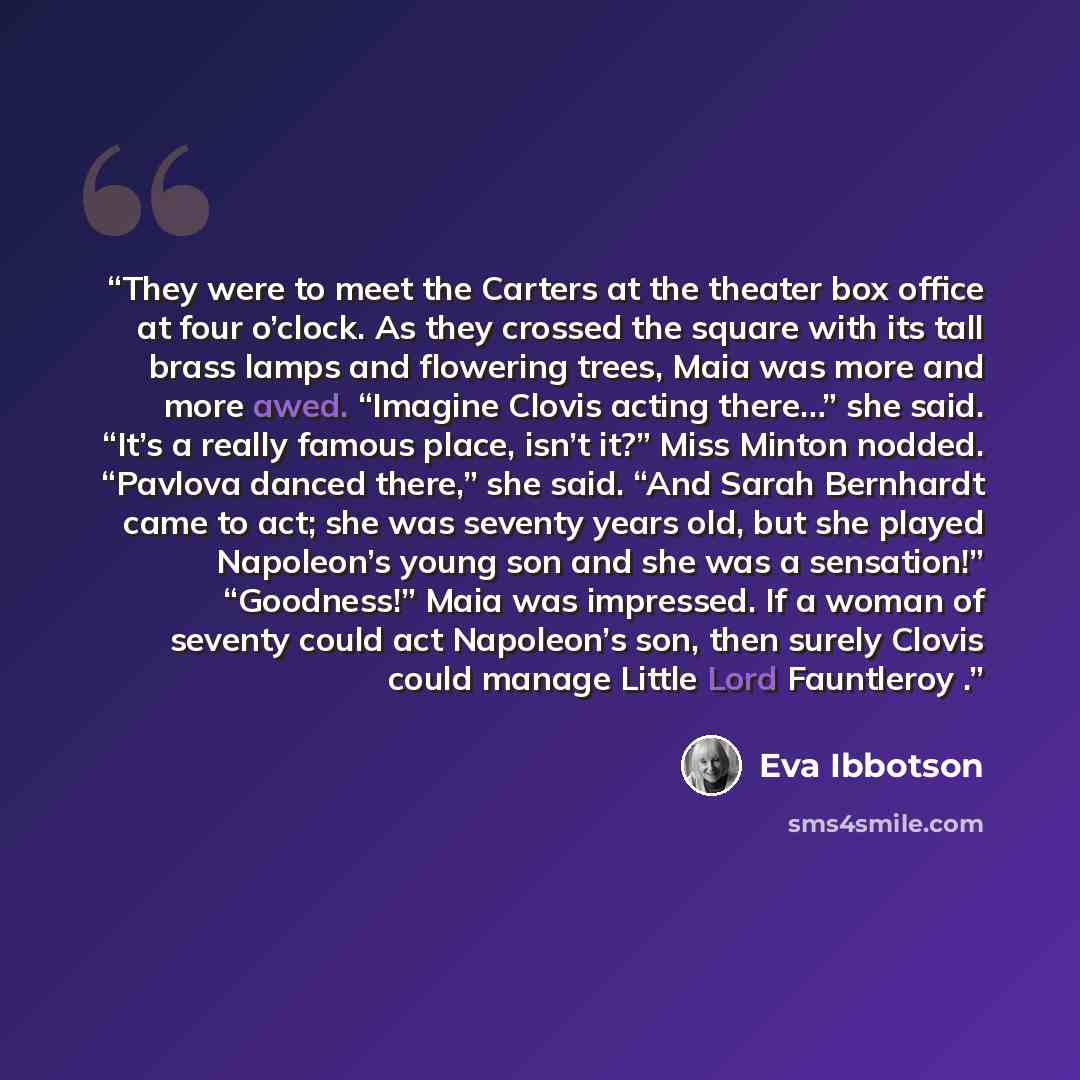 “They were to meet the Carters at the theater box office at four o’clock. As they crossed the square with its tall brass lamps and flowering trees, Maia was more and more awed. “Imagine Clovis acting there…” she said. “It’s a really famous place, isn’t it?” Miss Minton nodded. “Pavlova danced…” quote by Eva Ibbotson