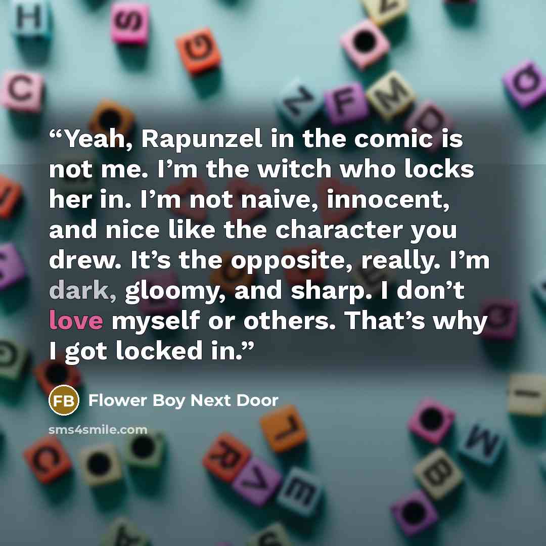 “Yeah, Rapunzel in the comic is not me. I’m the witch who locks her in. I’m not naive, innocent, and nice like the character you drew. It’s the opposite, really. I’m dark, gloomy, and sharp. I don’t love myself or others. That’s why I got locked in.” quote by Flower Boy Next Door