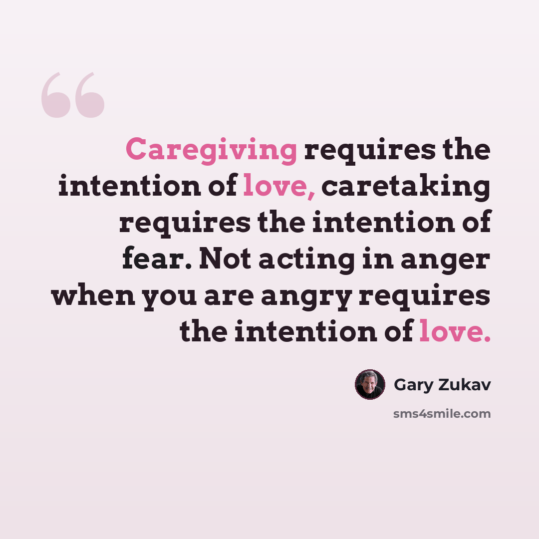 “Caregiving requires the intention of love, caretaking requires the intention of fear. Not acting in anger when you are angry requires the intention of love.” quote by Gary Zukav