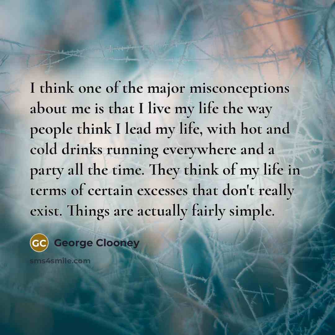 “I think one of the major misconceptions about me is that I live my life the way people think I lead my life, with hot and cold drinks running everywhere and a party all the time. They think of my life in terms of certain excesses that don't really exist. Things are actually fairly simple.” quote by George Clooney