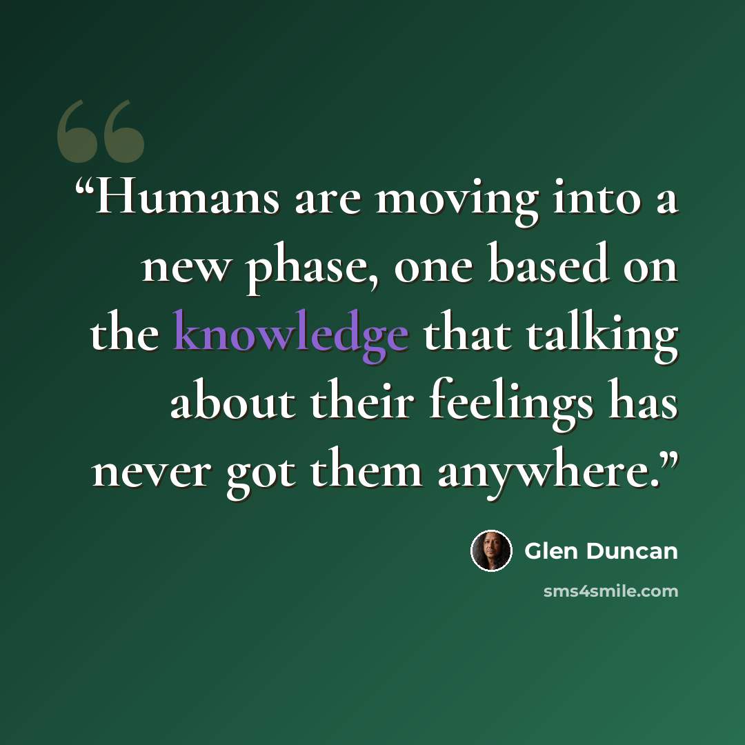 “Humans are moving into a new phase, one based on the knowledge that talking about their feelings has never got them anywhere.” quote by Glen Duncan