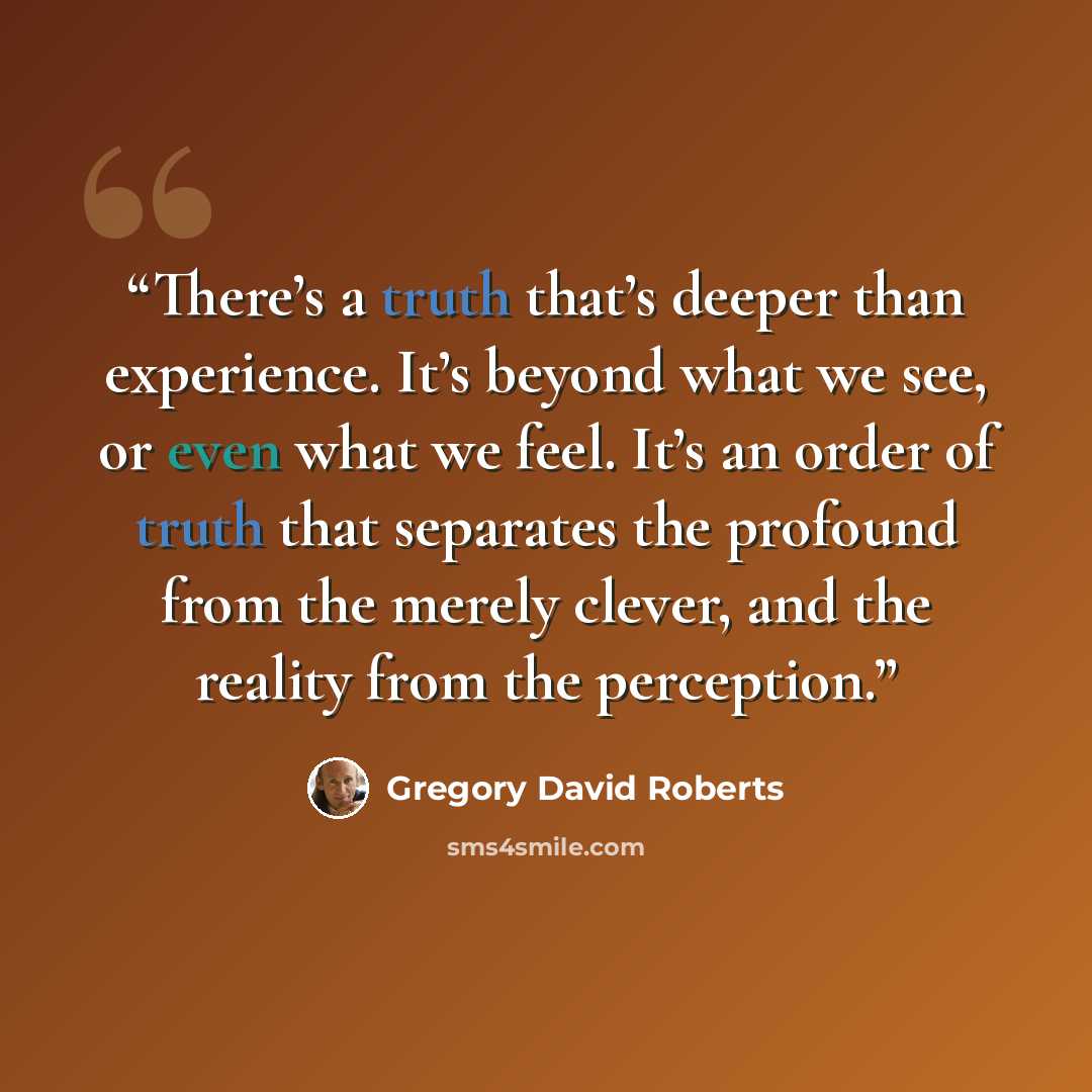 “There’s a truth that’s deeper than experience. It’s beyond what we see, or even what we feel. It’s an order of truth that separates the profound from the merely clever, and the reality from the perception.” quote by Gregory David Roberts