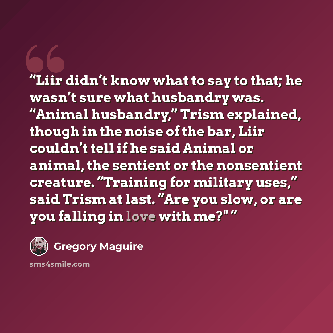 “Liir didn’t know what to say to that; he wasn’t sure what husbandry was. “Animal husbandry,” Trism explained, though in the noise of the bar, Liir couldn’t tell if he said Animal or animal, the sentient or the nonsentient creature. “Training for military uses,” said Trism at last. “Are you slow…” quote by Gregory Maguire
