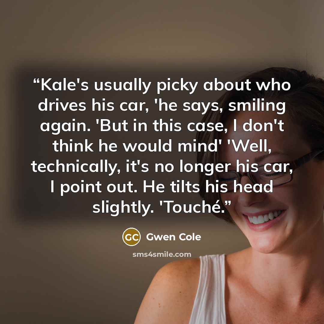 “Kale's usually picky about who drives his car, 'he says, smiling again. 'But in this case, I don't think he would mind' 'Well, technically, it's no longer his car, I point out. He tilts his head slightly. 'Touché.” quote by Gwen Cole