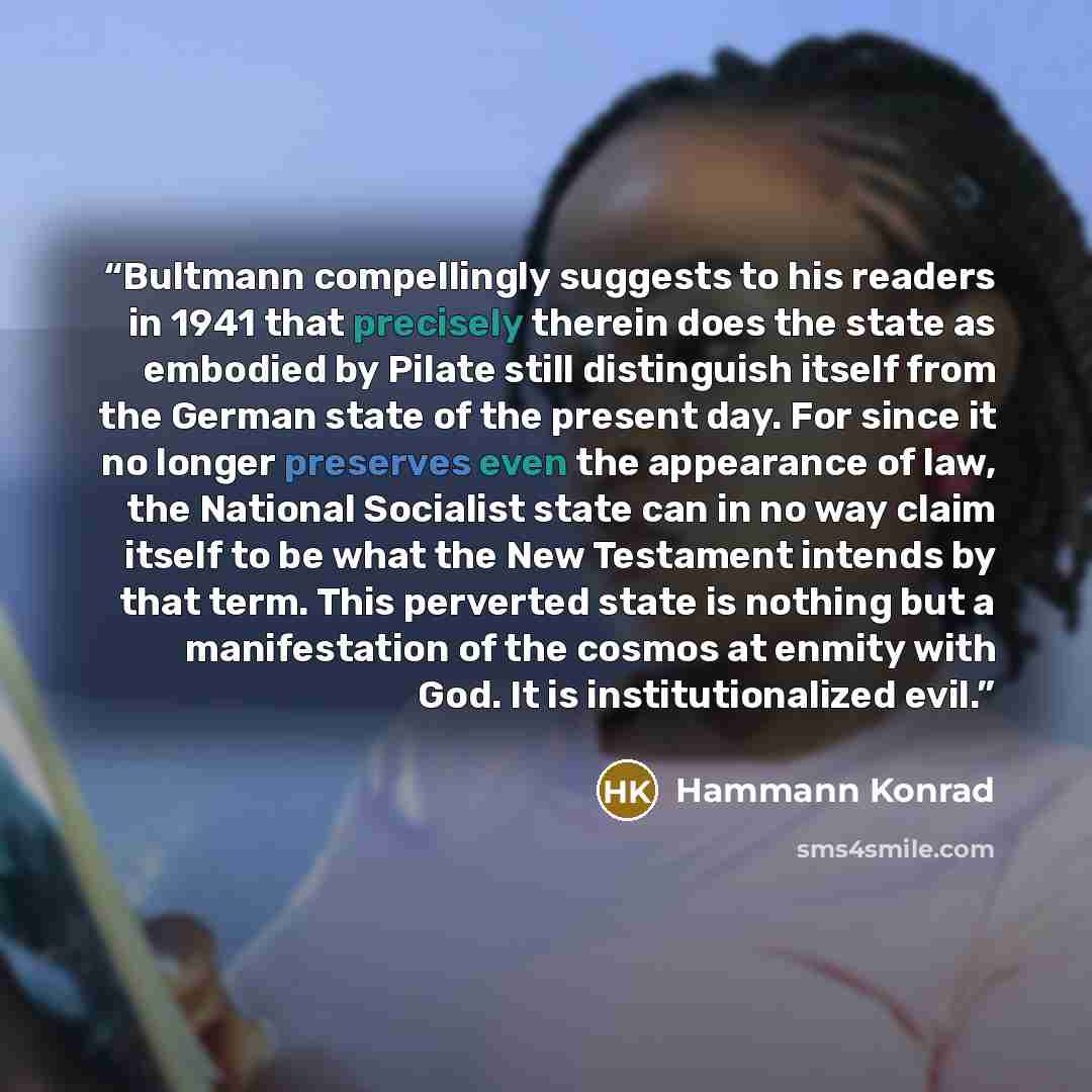“Bultmann compellingly suggests to his readers in 1941 that precisely therein does the state as embodied by Pilate still distinguish itself from the German state of the present day. For since it no longer preserves even the appearance of law, the National Socialist state can in no way claim itself…” quote by Hammann Konrad