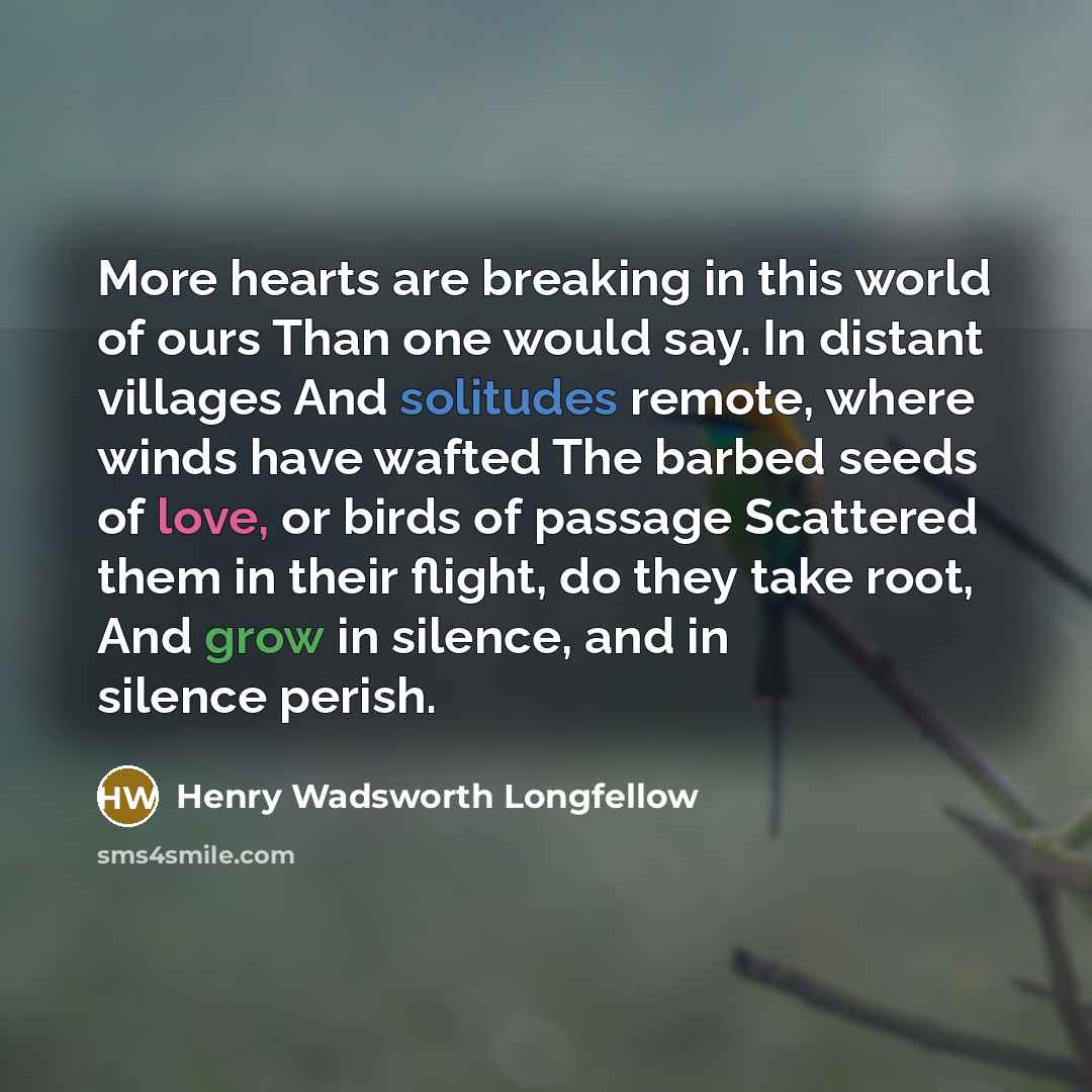 “More hearts are breaking in this world of ours Than one would say. In distant villages And solitudes remote, where winds have wafted The barbed seeds of love, or birds of passage Scattered them in their flight, do they take root, And grow in silence, and in silence perish.” quote by Henry Wadsworth Longfellow